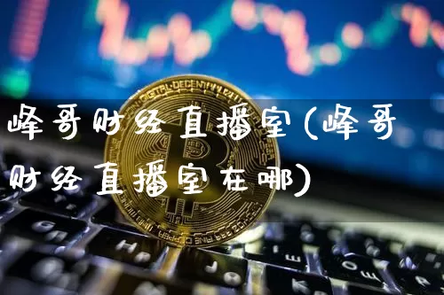 峰哥财经直播室(峰哥财经直播室在哪)_https://www.lclxwz.com_上期能源_第1张