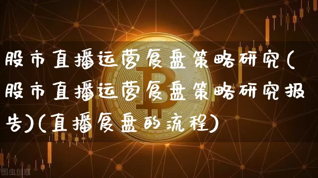 股市直播运营复盘策略研究(股市直播运营复盘策略研究报告)(直播复盘的流程)_https://www.lclxwz.com_上期能源_第1张
