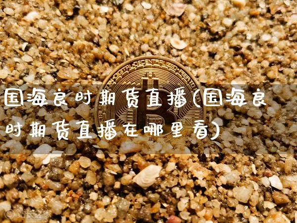 国海良时期货直播(国海良时期货直播在哪里看)_https://www.lclxwz.com_广期所_第1张