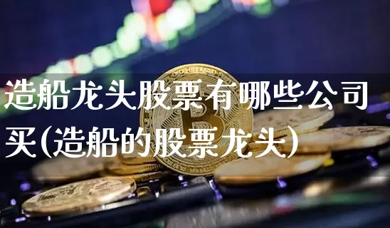 造船龙头股票有哪些公司买(造船的股票龙头)_https://www.lclxwz.com_大商所_第1张