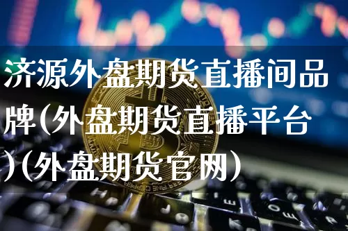 济源外盘期货直播间品牌(外盘期货直播平台)(外盘期货官网)_https://www.lclxwz.com_上期能源_第1张