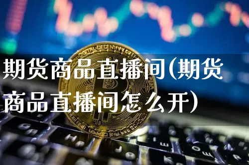期货商品直播间(期货商品直播间怎么开)_https://www.lclxwz.com_广期所_第1张