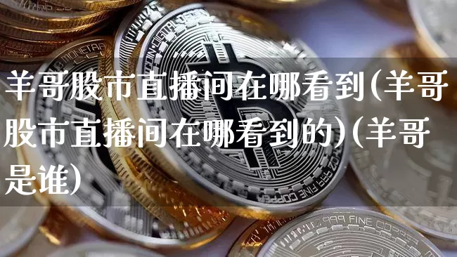 羊哥股市直播间在哪看到(羊哥股市直播间在哪看到的)(羊哥是谁)_https://www.lclxwz.com_上期能源_第1张