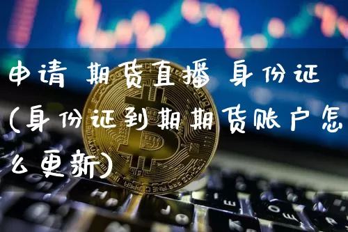 申请 期货直播 身份证(身份证到期期货账户怎么更新)_https://www.lclxwz.com_上期所_第1张