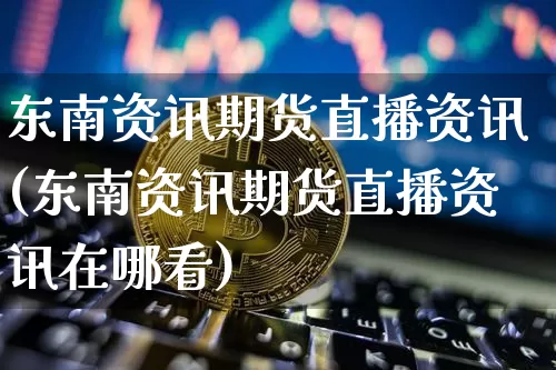 东南资讯期货直播资讯(东南资讯期货直播资讯在哪看)_https://www.lclxwz.com_郑商所_第1张