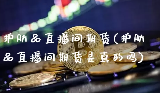 护肤品直播间期货(护肤品直播间期货是真的吗)_https://www.lclxwz.com_大商所_第1张
