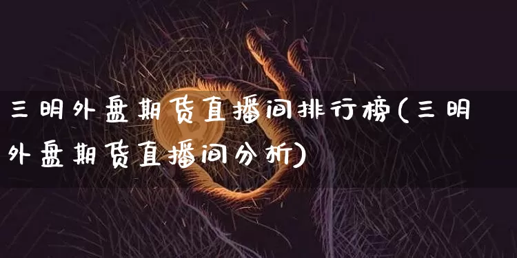 三明外盘期货直播间排行榜(三明外盘期货直播间分析)_https://www.lclxwz.com_中金所_第1张