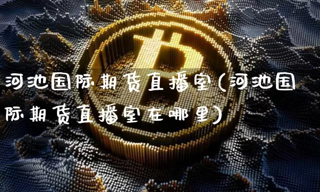 河池国际期货直播室(河池国际期货直播室在哪里)_https://www.lclxwz.com_上期能源_第1张