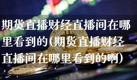 期货直播财经直播间在哪里看到的(期货直播财经直播间在哪里看到的啊)_https://www.lclxwz.com_大商所_第1张