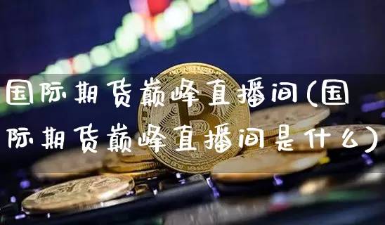 国际期货巅峰直播间(国际期货巅峰直播间是什么)_https://www.lclxwz.com_大商所_第1张