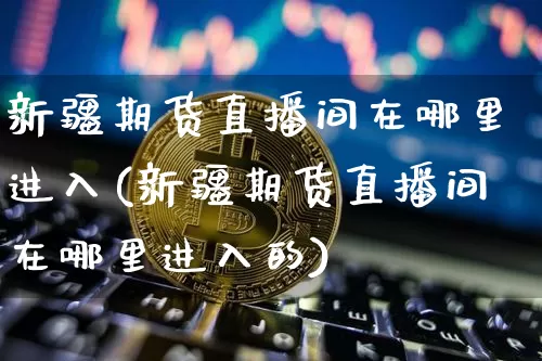 新疆期货直播间在哪里进入(新疆期货直播间在哪里进入的)_https://www.lclxwz.com_中金所_第1张