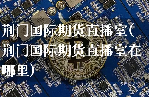 荆门国际期货直播室(荆门国际期货直播室在哪里)_https://www.lclxwz.com_上期能源_第1张