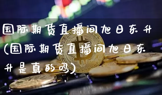 国际期货直播间旭日东升(国际期货直播间旭日东升是真的吗)_https://www.lclxwz.com_大商所_第1张