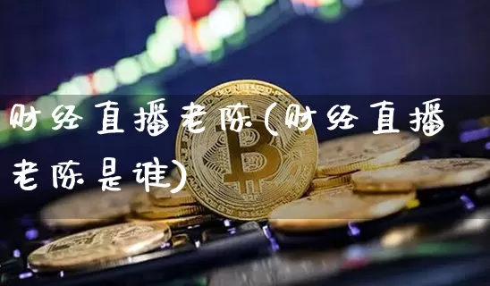 财经直播老陈(财经直播老陈是谁)_https://www.lclxwz.com_郑商所_第1张