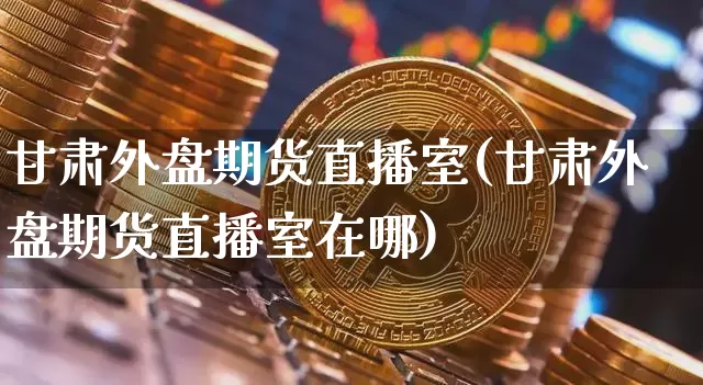 甘肃外盘期货直播室(甘肃外盘期货直播室在哪)_https://www.lclxwz.com_大商所_第1张