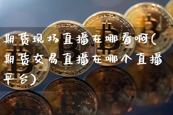 期货现场直播在哪看啊(期货交易直播在哪个直播平台)_https://www.lclxwz.com_郑商所_第1张