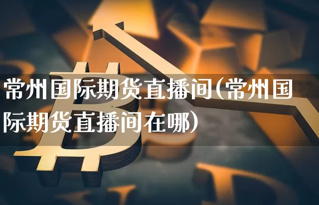 常州国际期货直播间(常州国际期货直播间在哪)_https://www.lclxwz.com_上期所_第1张