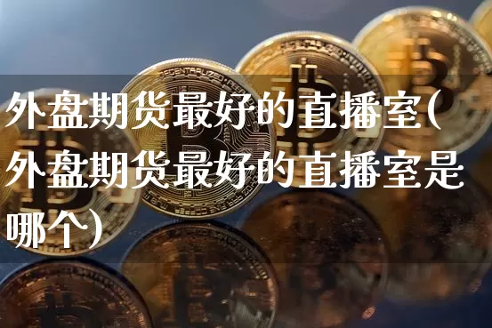 外盘期货最好的直播室(外盘期货最好的直播室是哪个)_https://www.lclxwz.com_大商所_第1张