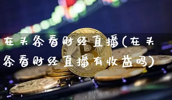 在头条看财经直播(在头条看财经直播有收益吗)_https://www.lclxwz.com_中金所_第1张