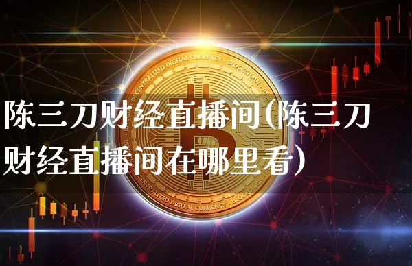陈三刀财经直播间(陈三刀财经直播间在哪里看)_https://www.lclxwz.com_上期能源_第1张