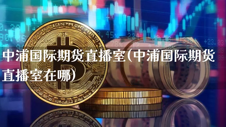 中浦国际期货直播室(中浦国际期货直播室在哪)_https://www.lclxwz.com_上期所_第1张